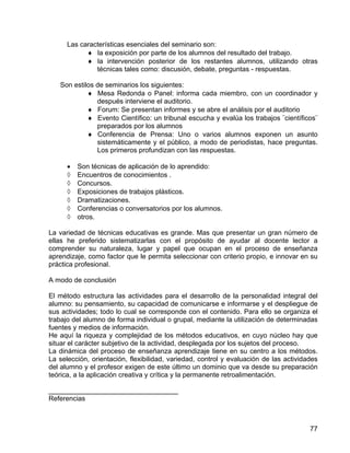 Las características esenciales del seminario son:
♦ la exposición por parte de los alumnos del resultado del trabajo.
♦ la intervención posterior de los restantes alumnos, utilizando otras
técnicas tales como: discusión, debate, preguntas - respuestas.
Son estilos de seminarios los siguientes:
♦ Mesa Redonda o Panel: informa cada miembro, con un coordinador y
después interviene el auditorio.
♦ Forum: Se presentan informes y se abre el análisis por el auditorio
♦ Evento Científico: un tribunal escucha y evalúa los trabajos ¨científicos¨
preparados por los alumnos
♦ Conferencia de Prensa: Uno o varios alumnos exponen un asunto
sistemáticamente y el público, a modo de periodistas, hace preguntas.
Los primeros profundizan con las respuestas.
• Son técnicas de aplicación de lo aprendido:
◊ Encuentros de conocimientos .
◊ Concursos.
◊ Exposiciones de trabajos plásticos.
◊ Dramatizaciones.
◊ Conferencias o conversatorios por los alumnos.
◊ otros.
La variedad de técnicas educativas es grande. Mas que presentar un gran número de
ellas he preferido sistematizarlas con el propósito de ayudar al docente lector a
comprender su naturaleza, lugar y papel que ocupan en el proceso de enseñanza
aprendizaje, como factor que le permita seleccionar con criterio propio, e innovar en su
práctica profesional.
A modo de conclusión
El método estructura las actividades para el desarrollo de la personalidad integral del
alumno: su pensamiento, su capacidad de comunicarse e informarse y el despliegue de
sus actividades; todo lo cual se corresponde con el contenido. Para ello se organiza el
trabajo del alumno de forma individual o grupal, mediante la utilización de determinadas
fuentes y medios de información.
He aquí la riqueza y complejidad de los métodos educativos, en cuyo núcleo hay que
situar el carácter subjetivo de la actividad, desplegada por los sujetos del proceso.
La dinámica del proceso de enseñanza aprendizaje tiene en su centro a los métodos.
La selección, orientación, flexibilidad, variedad, control y evaluación de las actividades
del alumno y el profesor exigen de este último un dominio que va desde su preparación
teórica, a la aplicación creativa y crítica y la permanente retroalimentación.
__________________________________
Referencias
77
 