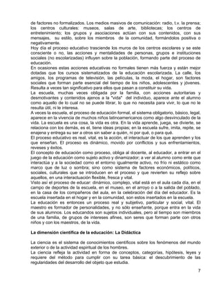 de factores no formalizados. Los medios masivos de comunicación: radio, t.v. la prensa;
los centros culturales: museos, salas de arte, bibliotecas; los centros de
entretenimiento; los grupos y asociaciones actúan con sus contenidos, con sus
mensajes, su estilo, sobre los miembros de la comunidad, formándolos positiva o
negativamente.
Hoy día el proceso educativo trasciende los muros de los centros escolares y se este
consciente o no, las acciones y mentalidades de personas, grupos e instituciones
sociales (no escolarizadas) influyen sobre la población, formando parte del proceso de
educación.
En ocasiones estas acciones educativas no formales tienen más fuerza y están mejor
dotadas que los cursos sistematizados de la educación escolarizada. La calle, los
amigos, los programas de televisión, las películas, la moda, el hogar, son factores
sociales que forman parte esencial del tiempo de los niños, adolescentes y jóvenes.
Resulta a veces tan significativo para ellos que pasan a constituir su vida.
La escuela, muchas veces obligada por la familia, con acciones autoritarias y
desmotivantes y contenidos ajenos a la "vida" del individuo, aparece ante el alumno
como aquello de lo cual no se puede librar, lo que no necesita para vivir, lo que no le
resulta útil, ni le interesa.
A veces la escuela, el proceso de educación formal, el sistema obligatorio, básico, legal,
aparece en la vivencia de muchos niños latinoamericanos como algo desvinculado de la
vida. La escuela es una cosa, la vida es otra. En la vida aprende, juega, se divierte, se
relaciona con los demás, es el, tiene ideas propias; en la escuela sufre, imita, repite, se
enajena y entrega su ser a otros sin saber a quién, ni por qué, o para qué.
El proceso educativo es real, vital, es la acción, el interactuar de los que aprenden y los
que enseñan. El proceso es dinámico, movido por conflictos y sus enfrentamientos,
reveses y éxitos.
El concepto de educación como proceso, obliga al docente, al educador, a entrar en el
juego de la educación como sujeto activo y dinamizador; a ver al alumno como ente que
interactúa y a la sociedad como el entorno igualmente activo, no frío ni estático como
marco que de luz o sombra; sino como sistema de factores económicos, políticos,
sociales, culturales que se introducen en el proceso y que revierten su reflejo sobre
aquellos, en una interactuación flexible, fresca y vital.
Visto así el proceso de educar: dinámico, complejo, vital está en el aula cada día, en el
campo de deportes de la escuela, en el museo, en el arroyo o a la salida del poblado,
en la casa de los compañeros del aula, en la celebración del día del educador. Es la
escuela insertada en el hogar y en la comunidad, son estos insertados en la escuela.
La educación es entonces un proceso real y subjetivo, particular y social, vital. El
maestro es formador de personalidades, y no sólo enseñante, porque entra en la vida
de sus alumnos. Los educandos son sujetos individuales, pero al tiempo son miembros
de una familia, de grupos de intereses afines, son seres que forman parte con otros
niños y con los maestros, de la vida.
La dimensión científica de la educación: La Didáctica
La ciencia es el sistema de conocimientos científicos sobre los fenómenos del mundo
exterior o de la actividad espiritual de los hombres.
La ciencia refleja la actividad en forma de conceptos, categorías, hipótesis, leyes y
requiere del método para cumplir con su tarea básica: el descubrimiento de las
regularidades del desarrollo del objeto que estudia.
7
 
