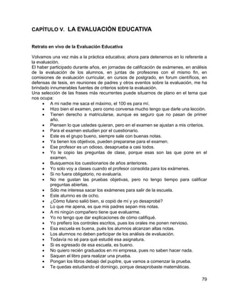 CAPÍTULO V. LA EVALUACIÓN EDUCATIVA
Retrato en vivo de la Evaluación Educativa
Volvamos una vez más a la práctica educativa; ahora para detenernos en lo referente a
la evaluación.
El haber participado durante años, en jornadas de calificación de exámenes, en análisis
de la evaluación de los alumnos, en juntas de profesores con el mismo fin, en
comisiones de evaluación curricular, en cursos de postgrado, en forum científicos, en
defensas de tesis, en reuniones de padres y otros eventos sobre la evaluación, me ha
brindado innumerables fuentes de criterios sobre la evaluación.
Una selección de las frases más recurrentes puede situarnos de plano en el tema que
nos ocupa:
• A mi nadie me saca el máximo, el 100 es para mí.
• Hizo bien el examen, pero como conversa mucho tengo que darle una lección.
• Tienen derecho a matricularse, aunque es seguro que no pasan de primer
año.
• Piensen lo que ustedes quieran, pero en el examen se ajustan a mis criterios.
• Para el examen estudien por el cuestionario.
• Este es el grupo bueno, siempre sale con buenas notas.
• Ya tienen los objetivos, pueden prepararse para el examen.
• Ese profesor es un odioso, desaprueba a casi todos.
• Yo le copio las preguntas de clase, porque esas son las que pone en el
examen.
• Busquemos los cuestionarios de años anteriores.
• Yo solo voy a clases cuando el profesor consolida para los exámenes.
• Si no fuera obligatorio, no evaluaría.
• No me gustan las pruebas objetivas, pero no tengo tiempo para calificar
preguntas abiertas.
• Sólo me interesa sacar los exámenes para salir de la escuela.
• Este alumno es de ocho.
• ¿Cómo fulano salió bien, si copió de mí y yo desaprobé?
• Lo que me apena, es que mis padres sepan mis notas.
• A mi ningún compañero tiene que evaluarme.
• Yo no tengo que dar explicaciones de cómo califiqué.
• Yo prefiero los controles escritos, pues los orales me ponen nervioso.
• Esa escuela es buena, pués los alumnos alcanzan altas notas.
• Los alumnos no deben participar de los análisis de evaluación.
• Todavía no sé para qué estudié esa asignatura.
• Si es egresado de esa escuela, es bueno.
• No quiero recién graduados en mi empresa, pues no saben hacer nada.
• Saquen el libro para realizar una prueba.
• Pongan los libros debajo del pupitre, que vamos a comenzar la prueba.
• Te quedas estudiando el domingo, porque desaprobaste matemáticas.
79
 