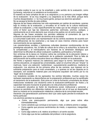 La prueba evalúa lo que no se ha enseñado y este sentido de la evaluación, como
bumerang, redunda en un estatismo en la educación.
El maestro se hace cómplice de dar a su asignatura y a su persona una imagen refleja
de la evaluación: ¨el es muy exigente y su asignatura es la más difícil, porque tiene
muchos desaprobados¨; o ¨es muy buena gente, porque sus alumnos aprueban¨.
No se escapa la familia de este análisis.
Algunas de las frases anteriores han sido expresadas por padres de escolares, quienes
bajo la mística de la evaluación, y envueltos en el manto de la cultura tradicional,
utilizan la evaluación, y más específicamente las notas que se les otorgan a sus hijos,
como el factor que rige las relaciones padre-hijo: estímulos, premios, castigos, y
prácticamente es el único elemento que vincula a los padres con el centro escolar.
Algunas de las frases anotadas nos permiten adelantar el comentario de que la
evaluación educativa es también de dominio de la sociedad.
La comunidad suele tener una representación de los centros escolares de acuerdo con
las calificaciones de los exámenes y se basa en esos mismos criterios para hacer
reconocimiento de sus egresados.
Las características sociales y tradiciones culturales devienen condicionantes de los
paradigmas educativos. Así, la falta de cultura de la crítica y la autocrítica, la fuerza de
la competividad y el individualismo son factores de la dimensión ideológica que
determinan la dificultad de utilizar evaluación cualitativa, participativa y formativa.
Son síntomas de la época en América Latina las corrientes de la educación básica y
obligatoria que conllevan la masificación de la población estudiantil. Pero la falta de
estructuración de la política educativa tiene sus reflejos también en la evaluación.
Así frente a ingresos masivos (no selectivos) para seguir la norma ¨democrática¨ los
centros educativos, en especial las universidades, optan en el primer año por ¨limpiar¨ la
matrícula, hacer una selección ¨subterránea¨, supuestamente académica, mediante la
evaluación. Los alumnos de los primeros años de las carreras, que ingresan sin la
suficiente preparación para el nivel universitario, y a quienes no se les capacita en lo
necesario, son excelente material para una temprana expulsión del centro por la vía
¨legal¨ de la evaluación.
Los receptores sociales de los egresados: los centros laborales, muchas veces los
rechazan expresando su desconfianza por la preparación profesional que ha santificado
el mecanismo de la evaluación. Esto pone en crisis la formación universitaria de dichas
instituciones revelando una dicotomía entre la evaluación-certificación de títulos y la
capacidad real para incorporar al graduado a la vida productiva profesional.
La evaluación educativa es factor de importancia social, institucional y personal, y
aunque es percibida con diferentes matices de acuerdo con el rol que se desempeñe,
tiene su impacto en la consideración intelectiva y afectiva de la comunidad escolar.
Haciendo una generalización podríamos decir que cada sujeto percibe la evaluación de
forma particular:
Los alumnos perciben la evaluación:
• Como una preocupación permanente, algo que pesa sobre ellos
irremediablemente.
• Como veredicto que concluye si es bueno o malo, si obtiene premio o castigo.
• Como agente que provoca sentimientos de miedo, o esperanza, inseguridad,
felicidad.
• Como algo externo a él, relativo al profesor o al centro escolar.
• Como algo que da las cualidades del profesor o de la asignatura.
81
 