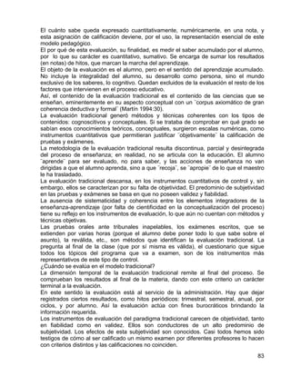 El cuánto sabe queda expresado cuantitativamente, numéricamente, en una nota, y
esta asignación de calificación deviene, por el uso, la representación esencial de este
modelo pedagógico.
El por qué de esta evaluación, su finalidad, es medir el saber acumulado por el alumno,
por lo que su carácter es cuantitativo, sumativo. Se encarga de sumar los resultados
(en notas) de hitos, que marcan la marcha del aprendizaje.
El objeto de la evaluación es el alumno, pero en el sentido del aprendizaje acumulado.
No incluye la integralidad del alumno, su desarrollo como persona, sino el mundo
exclusivo de los saberes, lo cognitivo. Quedan excluidos de la evaluación el resto de los
factores que intervienen en el proceso educativo.
Así, el contenido de la evaluación tradicional es el contenido de las ciencias que se
enseñan, eminentemente en su aspecto conceptual con un ¨corpus axiomático de gran
coherencia deductiva y formal¨ (Martín 1994:30).
La evaluación tradicional generó métodos y técnicas coherentes con los tipos de
contenidos: cognoscitivos y conceptuales. Si se trataba de comprobar en qué grado se
sabían esos conocimientos teóricos, conceptuales, surgieron escalas numéricas, como
instrumentos cuantitativos que permitieran justificar ¨objetivamente¨ la calificación de
pruebas y exámenes.
La metodología de la evaluación tradicional resulta discontinua, parcial y desintegrada
del proceso de enseñanza; en realidad, no se articula con la educación. El alumno
¨aprende¨ para ser evaluado, no para saber, y las acciones de enseñanza no van
dirigidas a que el alumno aprenda, sino a que ¨recoja¨, se ¨apropie¨ de lo que el maestro
le ha trasladado.
La evaluación tradicional descansa, en los instrumentos cuantitativos de control y, sin
embargo, ellos se caracterizan por su falta de objetividad. El predominio de subjetividad
en las pruebas y exámenes se basa en que no poseen validez y fiabilidad.
La ausencia de sistematicidad y coherencia entre los elementos integradores de la
enseñanza-aprendizaje (por falta de cientificidad en la conceptualización del proceso)
tiene su reflejo en los instrumentos de evaluación, lo que aún no cuentan con métodos y
técnicas objetivas.
Las pruebas orales ante tribunales inapelables, los exámenes escritos, que se
extienden por varias horas (porque el alumno debe poner todo lo que sabe sobre el
asunto), la reválida, etc., son métodos que identifican la evaluación tradicional. La
pregunta al final de la clase (que por sí misma es válida), el cuestionario que sigue
todos los tópicos del programa que va a examen, son de los instrumentos más
representativos de este tipo de control.
¿Cuándo se evalúa en el modelo tradicional?
La dimensión temporal de la evaluación tradicional remite al final del proceso. Se
comprueban los resultados al final de la materia, dando con este criterio un carácter
terminal a la evaluación.
En este sentido la evaluación está al servicio de la administración. Hay que dejar
registrados ciertos resultados, como hitos periódicos: trimestral, semestral, anual, por
ciclos, y por alumno. Así la evaluación actúa con fines burocráticos brindando la
información requerida.
Los instrumentos de evaluación del paradigma tradicional carecen de objetividad, tanto
en fiabilidad como en validez. Ellos son conductores de un alto predominio de
subjetividad. Los efectos de esta subjetividad son conocidos. Casi todos hemos sido
testigos de cómo al ser calificado un mismo examen por diferentes profesores lo hacen
con criterios distintos y las calificaciones no coinciden.
83
 