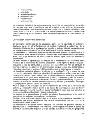 • cognoscitivista
• autoritaria
• descontextualizada
• deshumanizada
• burocratizada
• antieconómica.
La evaluación tradicional es un mecanismo de control de los conocimientos terminales
del alumno, que son comprobados por el profesor como actividad incoherente,
desvinculada del proceso de enseñanza- aprendizaje y de la realidad del alumno; que
resulta antieconómica, poco productiva; que se manipula externamente como factor de
presión personal y social, pudiendo tener un impacto negativo en el plano afectivo del
individuo.
La evaluación en el modelo tecnológico
El paradigma tecnológico de la educación, como se ha apuntado en anteriores
capítulos, surge en el enfrentamiento al modelo tradicional y subjetivista de la
educación. En busca de la objetividad se concibe el sistema educativo previsto desde
los objetivos como estructura ¨científica¨ y rígida de la enseñanza-aprendizaje.
La ¨pedagogía por objetivos¨ inspirada en las premisas teóricas del positivismo y el
pragmatismo, ¨nace ya con el obstáculo epistemológico del conductismo (Díaz Barriga
1977: 103) cuya aspiración se limita a que el alumno logre conductas medibles y
observables.
En este modelo el aprendizaje se traduce en la modificación de conductas como
resultado de la experiencia del alumno. El docente - como ingeniero de la pedagogía -
estructura la red de contenidos y técnicas que supuestamente han de conducir al
alumno al logro de los objetivos predeterminados, aunque en ese afán desconozca su
naturaleza psíquica y el contexto histórico social en que se desenvuelve el proceso.
La tecnología educativa alcanza su clímax en la evaluación. En el marco de una
concepción racionalista, objetiva y ¨científica¨. La evaluación es el factor que vendrá a
demostrar el carácter cerrado del proceso, en el que todo está previsto y se supone que
cada alumno actúa igual, frente a contenidos iguales, y procederes iguales del maestro.
Para este concepto de ciencia racionalista a ultranza, que esquematiza y dogmatiza el
proceso, la evaluación deviene elemento mecánico y estático que de hecho se dirige a
la comprobación de cada uno de los objetivos.
Aquí el papel de la evaluación es el de mecanismo de control de la eficiencia del
sistema y su retroalimentación (como si se tratara de una maquinaria que se debe y
puede engrasar), concepto con el que queda¨cosificado¨el sujeto que está sometido al
proceso, considerándolo aislado y descontextualizado.
La finalidad de la evaluación en el modelo tecnológico de educación es la de medir el
logro de los aprendizajes planteados en los objetivos.
El objeto de la evaluación (medición) es el de buscar en la experiencia (resultado) del
aprendizaje del alumno, evidencias directamente relacionadas con las conductas o
formuladas en dichos objetivos.
Al entenderse la educación neutra, aséptica - el concepto de proceso científico lo
desvincula de la ¨contaminación¨ del ambiente -, sólo dirige la evaluación al control del
alumno, a sus conductas logradas y no se concibe evaluar al docente, los programas,
85
 
