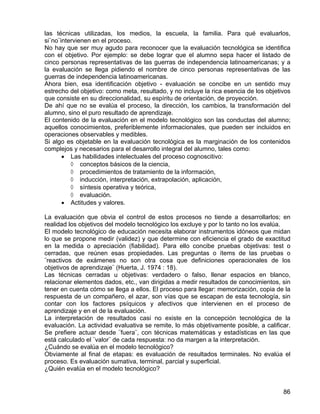 las técnicas utilizadas, los medios, la escuela, la familia. Para qué evaluarlos,
si¨no¨intervienen en el proceso.
No hay que ser muy agudo para reconocer que la evaluación tecnológica se identifica
con el objetivo. Por ejemplo: se debe lograr que el alumno sepa hacer el listado de
cinco personas representativas de las guerras de independencia latinoamericanas; y a
la evaluación se llega pidiendo el nombre de cinco personas representativas de las
guerras de independencia latinoamericanas.
Ahora bien, esa identificación objetivo - evaluación se concibe en un sentido muy
estrecho del objetivo: como meta, resultado, y no incluye la rica esencia de los objetivos
que consiste en su direccionalidad, su espíritu de orientación, de proyección.
De ahí que no se evalúa el proceso, la dirección, los cambios, la transformación del
alumno, sino el puro resultado de aprendizaje.
El contenido de la evaluación en el modelo tecnológico son las conductas del alumno;
aquellos conocimientos, preferiblemente informacionales, que pueden ser incluidos en
operaciones observables y medibles.
Si algo es objetable en la evaluación tecnológica es la marginación de los contenidos
complejos y necesarios para el desarrollo integral del alumno, tales como:
• Las habilidades intelectuales del proceso cognoscitivo:
◊ conceptos básicos de la ciencia,
◊ procedimientos de tratamiento de la información,
◊ inducción, interpretación, extrapolación, aplicación,
◊ síntesis operativa y teórica,
◊ evaluación.
• Actitudes y valores.
La evaluación que obvia el control de estos procesos no tiende a desarrollarlos; en
realidad los objetivos del modelo tecnológico los excluye y por lo tanto no los evalúa.
El modelo tecnológico de educación necesita elaborar instrumentos idóneos que midan
lo que se propone medir (validez) y que determine con eficiencia el grado de exactitud
en la medida o apreciación (fiabilidad). Para ello concibe pruebas objetivas: test o
cerradas, que reúnen esas propiedades. Las preguntas o ítems de las pruebas o
¨reactivos de exámenes no son otra cosa que definiciones operacionales de los
objetivos de aprendizaje¨ (Huerta, J. 1974 : 18).
Las técnicas cerradas u objetivas: verdadero o falso, llenar espacios en blanco,
relacionar elementos dados, etc., van dirigidas a medir resultados de conocimientos, sin
tener en cuenta cómo se llega a ellos. El proceso para llegar: memorización, copia de la
respuesta de un compañero, el azar, son vías que se escapan de esta tecnología, sin
contar con los factores psíquicos y afectivos que intervienen en el proceso de
aprendizaje y en el de la evaluación.
La interpretación de resultados casi no existe en la concepción tecnológica de la
evaluación. La actividad evaluativa se remite, lo más objetivamente posible, a calificar.
Se prefiere actuar desde ¨fuera¨, con técnicas matemáticas y estadísticas en las que
está calculado el ¨valor¨ de cada respuesta: no da margen a la interpretación.
¿Cuándo se evalúa en el modelo tecnológico?
Obviamente al final de etapas: es evaluación de resultados terminales. No evalúa el
proceso. Es evaluación sumativa, terminal, parcial y superficial.
¿Quién evalúa en el modelo tecnológico?
86
 