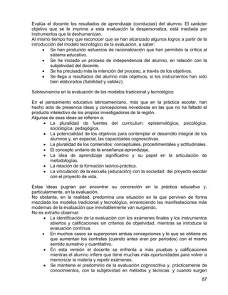 Evalúa el docente los resultados de aprendizaje (conductas) del alumno. El carácter
objetivo que se le imprime a esta evaluación la despersonaliza, está mediada por
instrumentos que la deshumanizan.
Al mismo tiempo hay que reconocer que se han alcanzado algunos logros a partir de la
introducción del modelo tecnológico de la evaluación, a saber:
• Se han producido esfuerzos de racionalización que han permitido la crítica al
sistema educativo.
• Se ha iniciado un proceso de independencia del alumno, en relación con la
subjetividad del docente.
• Se ha precisado más la intención del proceso, a través de los objetivos.
• Se llega a resultados del alumno más objetivos, si los instrumentos han sido
bien elaborados (fiabilidad y validez).
Sobrevivencia en la evaluación de los modelos tradicional y tecnológico
En el pensamiento educativo latinoamericano, más que en la práctica escolar, han
hecho acto de presencia ideas y concepciones novedosas en las que no ha faltado el
producto intelectivo de los propios investigadores de la región.
Algunas de esas ideas se refieren a:
• La pluralidad de fuentes del curriculum: epistemológica, psicológica,
sociológica, pedagógica.
• La potencialidad de los objetivos para contemplar el desarrollo integral de los
alumnos y, en especial, las capacidades cognoscitivas.
• La pluralidad de los contenidos: conceptuales, procedimentales y actitudinales.
• El concepto unitario de la enseñanza-aprendizaje.
• La idea de aprendizaje significativo y su papel en la articulación de
metodologías.
• La relación de la formación teórico-práctica.
• La vinculación de la escuela (educación) con la sociedad: del proyecto escolar
con el proyecto de vida.
Estas ideas pugnan por encontrar su concreción en la práctica educativa y,
particularmente, en la evaluación.
No obstante, en la realidad, predomina una situación en la que perviven de forma
mezclada los modelos tradicional y tecnológico, enrareciendo las manifestaciones más
modernas de la evaluación que inevitablemente van surgiendo.
No es extraño observar:
• La identificación de la evaluación con los exámenes finales y los instrumentos
abiertos y calificaciones sin criterios de objetividad, mientras se introduce la
evaluación contínua.
• En muchos casos se superponen ambas concepciones y lo que se obtiene es
que aumentan los controles (cuando antes eran por períodos) con el mismo
sentido sumativo y cuantitativo.
• En esta versión el docente se enfrenta a más pruebas y calificaciones
mientras el alumno infiere que tiene muchas más oportunidades para volver a
memorizar la materia y repetir exámenes.
• Se mantiene el predominio de la evaluación cognoscitiva y, prácticamente de
conocimientos, con la subjetividad en métodos y técnicas: y cuando surgen
87
 