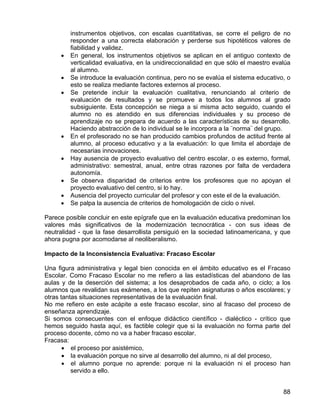 instrumentos objetivos, con escalas cuantitativas, se corre el peligro de no
responder a una correcta elaboración y perderse sus hipotéticos valores de
fiabilidad y validez.
• En general, los instrumentos objetivos se aplican en el antiguo contexto de
verticalidad evaluativa, en la unidireccionalidad en que sólo el maestro evalúa
al alumno.
• Se introduce la evaluación continua, pero no se evalúa el sistema educativo, o
esto se realiza mediante factores externos al proceso.
• Se pretende incluir la evaluación cualitativa, renunciando al criterio de
evaluación de resultados y se promueve a todos los alumnos al grado
subsiguiente. Esta concepción se niega a si misma acto seguido, cuando el
alumno no es atendido en sus diferencias individuales y su proceso de
aprendizaje no se prepara de acuerdo a las características de su desarrollo.
Haciendo abstracción de lo individual se le incorpora a la ¨norma¨ del grupo.
• En el profesorado no se han producido cambios profundos de actitud frente al
alumno, al proceso educativo y a la evaluación: lo que limita el abordaje de
necesarias innovaciones.
• Hay ausencia de proyecto evaluativo del centro escolar, o es externo, formal,
administrativo: semestral, anual, entre otras razones por falta de verdadera
autonomía.
• Se observa disparidad de criterios entre los profesores que no apoyan el
proyecto evaluativo del centro, si lo hay.
• Ausencia del proyecto curricular del profesor y con este el de la evaluación.
• Se palpa la ausencia de criterios de homologación de ciclo o nivel.
Parece posible concluir en este epígrafe que en la evaluación educativa predominan los
valores más significativos de la modernización tecnocrática - con sus ideas de
neutralidad - que la fase desarrollista persiguió en la sociedad latinoamericana, y que
ahora pugna por acomodarse al neoliberalismo.
Impacto de la Inconsistencia Evaluativa: Fracaso Escolar
Una figura administrativa y legal bien conocida en el ámbito educativo es el Fracaso
Escolar. Como Fracaso Escolar no me refiero a las estadísticas del abandono de las
aulas y de la deserción del sistema; a los desaprobados de cada año, o ciclo; a los
alumnos que revalidan sus exámenes, a los que repiten asignaturas o años escolares; y
otras tantas situaciones representativas de la evaluación final.
No me refiero en este acápite a este fracaso escolar, sino al fracaso del proceso de
enseñanza aprendizaje.
Si somos consecuentes con el enfoque didáctico científico - dialéctico - crítico que
hemos seguido hasta aquí, es factible colegir que si la evaluación no forma parte del
proceso docente, cómo no va a haber fracaso escolar.
Fracasa:
• el proceso por asistémico,
• la evaluación porque no sirve al desarrollo del alumno, ni al del proceso,
• el alumno porque no aprende: porque ni la evaluación ni el proceso han
servido a ello.
88
 