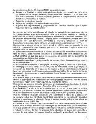 La ciencia según Carlos M. Alvarez (1995), se caracteriza por:
• Poseer una finalidad, consistente en el desarrollo del conocimiento, es decir en la
profundización de las propiedades y leyes esenciales, atendiendo a las funciones
que realiza: descubrir la realidad, explicarla, predecir el comportamiento futuro de los
fenómenos, transformar la realidad.
• Presentar un objeto de estudio.
• Indagar en su objeto utilizando métodos especiales.
• Explicar sus regularidades y propiedades en sistemas teóricos que cumplan
requisitos lógicos y metodológicos.
La ciencia no puede considerarse el cúmulo de conocimientos abstraídos de los
fenómenos sociales y por lo tanto neutral y con características idénticas a cualquier y
para cualquier sociedad. La ciencia no consiste en encontrar o descubrir verdades, sino
en producir conocimientos válidos. Tampoco estos conocimientos pueden darse por
definitivos, ellos son transitorios, sometidos a análisis y refutación. Al decir de
Braunstein, ¨la ciencia no tiene cierre, es un objeto social en construcción¨ (1977).
Concebimos la ciencia como un hecho social e histórico, que es producto de una
práctica comprometida, que progresa por la lucha, oposición y ruptura frente a la
conceptualización existente.
La posibilidad de transformación de la práctica educativa y de alcanzar un conocimiento
libre de errores, cada vez más aproximado a la realidad, está en la adopción de una
actitud científica ya que esta puede desencadenar el conflicto con las posiciones de
conservación y estatismo que existan.
La Educación no sólo es práctica docente, es también objeto de conocimiento, y por lo
tanto, de investigación.
La educación es el objeto de la Pedagogía. La Pedagogía es la ciencia de la educación.
La Pedagogía es una ciencia no exacta, sino de naturaleza social, cuyo objeto: la
educación, se desarrolla en el plano de los sujetos y de sus interrelaciones, lo que lo
hace muy complejo y en él intervienen innumerables variables. De ahí que la ciencia de
la educación debe enfrentar la investigación en busca de nociones y expresiones cada
vez más exactas.
Esta realidad exige que la ciencia de la educación utilice procedimientos hermeneúticos,
críticos e ideológicos para la comprensión de los procesos educativos, pero no por ello
habremos de negar, como hacen algunos, su carácter de ciencia.
Una ciencia se reconoce como tal por poseer un objeto particular de estudio. El objeto
de la Pedagogía es la educación. ¿Cómo identificar la educación?
Para Durkheim ¨La educación es la acción ejercida por las generaciones de adultos
sobre las que no están maduras para la vida. Tiene como objeto suscitar y desarrollar
en el niño determinado número de estados físicos, intelectuales y morales¨ (1974).
Para M. Pansza la educación consiste en una socialización metódica de la sociedad en
su conjunto sobre los individuos, llamándose esta forma de socialización educativa
informal o espontánea, y educación formal o escolar, aquella sobre la cual ejerce su
acción la Didáctica. (1987: 24)
El carácter social y orientador de la educación forma parte consustancial de su núcleo.
Educar es la actividad mediante la cual el sujeto se desarrolla en un proceso orientado
en el que queda subsumida la acepción etimológica ¨educare¨: conducir, orientar, guiar;
y ¨educere¨: extraer, dar luz. ¨El proceso de la educación no puede ser entendido al
margen de una cultura, por cuanto significa inculcación y asimilación de las pautas
8
 