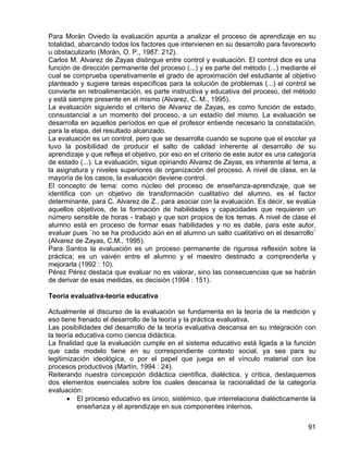 Para Morán Oviedo la evaluación apunta a analizar el proceso de aprendizaje en su
totalidad, abarcando todos los factores que intervienen en su desarrollo para favorecerlo
u obstaculizarlo (Morán, O. P., 1987: 212).
Carlos M. Alvarez de Zayas distingue entre control y evaluación. El control dice es una
función de dirección permanente del proceso (...) y es parte del método (...) mediante el
cual se comprueba operativamente el grado de aproximación del estudiante al objetivo
planteado y sugiere tareas específicas para la solución de problemas (...) el control se
convierte en retroalimentación, es parte instructiva y educativa del proceso, del método
y está siempre presente en el mismo (Alvarez, C. M., 1995).
La evaluación siguiendo el criterio de Alvarez de Zayas, es como función de estado,
consustancial a un momento del proceso, a un estadío del mismo. La evaluación se
desarrolla en aquellos períodos en que el profesor entiende necesario la constatación,
para la etapa, del resultado alcanzado.
La evaluación es un control, pero que se desarrolla cuando se supone que el escolar ya
tuvo la posibilidad de producir el salto de calidad inherente al desarrollo de su
aprendizaje y que refleja el objetivo, por eso en el criterio de este autor es una categoría
de estado (...). La evaluación, sigue opinando Alvarez de Zayas, es inherente al tema, a
la asignatura y niveles superiores de organización del proceso. A nivel de clase, en la
mayoría de los casos, la evaluación deviene control.
El concepto de tema: como núcleo del proceso de enseñanza-aprendizaje, que se
identifica con un objetivo de transformación cualitativo del alumno, es el factor
determinante, para C. Alvarez de Z., para asociar con la evaluación. Es decir, se evalúa
aquellos objetivos, de la formación de habilidades y capacidades que requieren un
número sensible de horas - trabajo y que son propios de los temas. A nivel de clase el
alumno está en proceso de formar esas habilidades y no es dable, para este autor,
evaluar pues ¨no se ha producido aún en el alumno un salto cualitativo en el desarrollo¨
(Alvarez de Zayas, C.M., 1995).
Para Santos la evaluación es un proceso permanente de rigurosa reflexión sobre la
práctica; es un vaivén entre el alumno y el maestro destinado a comprenderla y
mejorarla (1992 : 10).
Pérez Pérez destaca que evaluar no es valorar, sino las consecuencias que se habrán
de derivar de esas medidas, es decisión (1994 : 151).
Teoría evaluativa-teoría educativa
Actualmente el discurso de la evaluación se fundamenta en la teoría de la medición y
eso tiene frenado el desarrollo de la teoría y la práctica evaluativa.
Las posibilidades del desarrollo de la teoría evaluativa descansa en su integración con
la teoría educativa como ciencia didáctica.
La finalidad que la evaluación cumple en el sistema educativo está ligada a la función
que cada modelo tiene en su correspondiente contexto social, ya sea para su
legitimización ideológica, o por el papel que juega en el vínculo material con los
procesos productivos (Martín, 1994 : 24).
Reiterando nuestra concepción didáctica científica, dialéctica, y crítica, destaquemos
dos elementos esenciales sobre los cuales descansa la racionalidad de la categoría
evaluación:
• El proceso educativo es único, sistémico, que interrelaciona dialécticamente la
enseñanza y el aprendizaje en sus componentes internos.
91
 