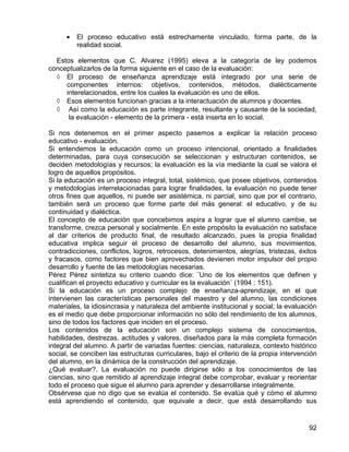 • El proceso educativo está estrechamente vinculado, forma parte, de la
realidad social.
Estos elementos que C. Alvarez (1995) eleva a la categoría de ley podemos
conceptualizarlos de la forma siguiente en el caso de la evaluación:
◊ El proceso de enseñanza aprendizaje está integrado por una serie de
componentes internos: objetivos, contenidos, métodos, dialécticamente
interelacionados, entre los cuales la evaluación es uno de ellos.
◊ Esos elementos funcionan gracias a la interactuación de alumnos y docentes.
◊ Así como la educación es parte integrante, resultante y causante de la sociedad,
la evaluación - elemento de la primera - está inserta en lo social.
Si nos detenemos en el primer aspecto pasemos a explicar la relación proceso
educativo - evaluación.
Si entendemos la educación como un proceso intencional, orientado a finalidades
determinadas, para cuya consecución se seleccionan y estructuran contenidos, se
deciden metodologías y recursos; la evaluación es la vía mediante la cual se valora el
logro de aquellos propósitos.
Si la educación es un proceso integral, total, sistémico, que posee objetivos, contenidos
y metodologías interrelacionadas para lograr finalidades, la evaluación no puede tener
otros fines que aquellos, ni puede ser asistémica, ni parcial, sino que por el contrario,
también será un proceso que forme parte del más general: el educativo, y de su
continuidad y dialéctica.
El concepto de educación que concebimos aspira a lograr que el alumno cambie, se
transforme, crezca personal y socialmente. En este propósito la evaluación no satisface
al dar criterios de producto final, de resultado alcanzado, pues la propia finalidad
educativa implica seguir el proceso de desarrollo del alumno, sus movimientos,
contradicciones, conflictos, logros, retrocesos, detenimientos, alegrías, tristezas, éxitos
y fracasos, como factores que bien aprovechados devienen motor impulsor del propio
desarrollo y fuente de las metodologías necesarias.
Pérez Pérez sintetiza su criterio cuando dice: ¨Uno de los elementos que definen y
cualifican el proyecto educativo y curricular es la evaluación¨ (1994 : 151).
Si la educación es un proceso complejo de enseñanza-aprendizaje, en el que
intervienen las características personales del maestro y del alumno, las condiciones
materiales, la idiosincrasia y naturaleza del ambiente institucional y social; la evaluación
es el medio que debe proporcionar información no sólo del rendimiento de los alumnos,
sino de todos los factores que inciden en el proceso.
Los contenidos de la educación son un complejo sistema de conocimientos,
habilidades, destrezas, actitudes y valores, diseñados para la más completa formación
integral del alumno. A partir de variadas fuentes: ciencias, naturaleza, contexto histórico
social, se conciben las estructuras curriculares, bajo el criterio de la propia intervención
del alumno, en la dinámica de la construcción del aprendizaje.
¿Qué evaluar?. La evaluación no puede dirigirse sólo a los conocimientos de las
ciencias, sino que remitido al aprendizaje integral debe comprobar, evaluar y reorientar
todo el proceso que sigue el alumno para aprender y desarrollarse integralmente.
Obsérvese que no digo que se evalúa el contenido. Se evalúa qué y cómo el alumno
está aprendiendo el contenido, que equivale a decir, que está desarrollando sus
92
 