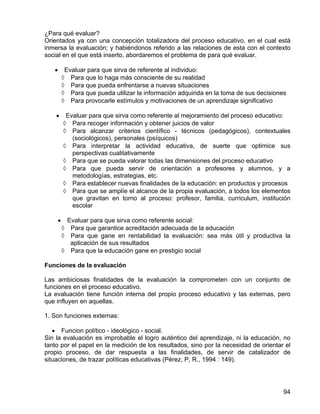 ¿Para qué evaluar?
Orientados ya con una concepción totalizadora del proceso educativo, en el cual está
inmersa la evaluación; y habiéndonos referido a las relaciones de esta con el contexto
social en el que está inserto, abordaremos el problema de para qué evaluar.
• Evaluar para que sirva de referente al individuo:
◊ Para que lo haga más consciente de su realidad
◊ Para que pueda enfrentarse a nuevas situaciones
◊ Para que pueda utilizar la información adquirida en la toma de sus decisiones
◊ Para provocarle estímulos y motivaciones de un aprendizaje significativo
• Evaluar para que sirva como referente al mejoramiento del proceso educativo:
◊ Para recoger información y obtener juicios de valor
◊ Para alcanzar criterios científico - técnicos (pedagógicos), contextuales
(sociológicos), personales (psíquicos)
◊ Para interpretar la actividad educativa, de suerte que optimice sus
perspectivas cualitativamente
◊ Para que se pueda valorar todas las dimensiones del proceso educativo
◊ Para que pueda servir de orientación a profesores y alumnos, y a
metodologías, estrategias, etc.
◊ Para establecer nuevas finalidades de la educación: en productos y procesos
◊ Para que se amplíe el alcance de la propia evaluación, a todos los elementos
que gravitan en torno al proceso: profesor, familia, curriculum, institución
escolar
• Evaluar para que sirva como referente social:
◊ Para que garantice acreditación adecuada de la educación
◊ Para que gane en rentabilidad la evaluación: sea más útil y productiva la
aplicación de sus resultados
◊ Para que la educación gane en prestigio social
Funciones de la evaluación
Las ambiciosas finalidades de la evaluación la comprometen con un conjunto de
funciones en el proceso educativo.
La evaluación tiene función interna del propio proceso educativo y las externas, pero
que influyen en aquellas.
1. Son funciones externas:
• Funcion político - ideológico - social.
Sin la evaluación es improbable el logro auténtico del aprendizaje, ni la educación, no
tanto por el papel en la medición de los resultados, sino por la necesidad de orientar el
propio proceso, de dar respuesta a las finalidades, de servir de catalizador de
situaciones, de trazar políticas educativas (Pérez, P, R., 1994 : 149).
94
 