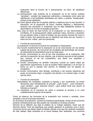 evaluación tiene la función de ir jerarquizando, es decir, de establecer
diferencias.
La jerarquización más evidente de la evaluación es la de marcar quiénes
¨aprueban¨: cumplen las exigencias suficientes y necesarias como para dar
satisfacción a las finalidades planteadas por todos, y quiénes ¨desaprueban¨
porque no las satisfacen.
Así como dijimos antes (en el capítulo referido a objetivos) que no hay docente, ni
educación, sin la proyección de futuro, trazarse objetivos y aspiraciones;
tampoco hay educación ni evaluación que no deje establecido quiénes se
desarrollaron en función de aquella proyección.
Otra cosa es hacer de esta función de la evaluación un uso discriminatorio y
humillante. En la jerarquización deben participar todos, alumnos y docentes:
los que desean volver a hacer el trabajo, los que quieren reunirse de nuevo a
tratar el tema. Son jerarquías que no significan que estos son los ¨buenos¨ y
estos son los ¨malos¨, pero son jerarquías.
◊ Función de comunicación.
La evaluación no termina al conocer los resultados e interpretarlos.
Una función fundamental de la evaluación es la de comunicarse con los demás
sujetos del proceso. Se comunican los resultados del aprendizaje, las causas,
se intercambia la interpretación que le da cada quien.
La función comunicativa es una de las más educativas de la evaluación. Ella
permite la exposición de sus criterios: que el alumno escuche el del profesor,
que conozca el de los compañeros, que libere sus angustias y
preocupaciones.
La función comunicativa es también instructiva cuando se vuelve sobre los
argumentos cognoscitivos: lo que se pudiera haber explicado y no se hizo; la
forma en que lo planteó otro alumno; la habilidad que ha logrado un
compañero.
La función comunicativa, bien llevada, contribuye a las buenas relaciones del
grupo, al conocerse mejor, a respetar a los demás, a no creerse mejor, ni peor
que los otros.
◊ Función de orientación.
Interpretados los resultados, evaluado lo logrado y aún insuficiente, se toman
decisiones para retroalimentar el proceso. ¿Qué hacer?, ¿qué mantener?,
¿qué cambiar?, ¿qué dirección tomar?, ¿qué actitud tiene que asumir el
individuo y el grupo?.
La orientación es el momento de volver a empezar el proceso a un nivel
cualitativamente superior de la espiral.
Como se observa, las funciones de la evaluación son muchas y variadas, como
complejo y rico es el proceso educativo.
En el proceso de evaluación, durante la enseñanza-aprendizaje, el flujo de las funciones
produce contradicciones que sólo pueden ser resueltas en el propio proceso.
Servirse de la reflexión que deja el análisis de un trabajo realizado, hacer que los
alumnos opinen, limar las asperezas que pueden aparecer al evaluarse unos a otros,
convencer de los que deben repetir el trabajo, felicitar a los que han obtenido resultados
de más calidad, dejar exhibidos en el mural trabajos bien realizados, son acciones
98
 