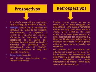 • En el diseño prospectivo la recolección
se realiza luego de planificar el estudio.
• Ventajas: control de las variables de
confusión, así como de las variables
independientes, la inspección y
revisión de los aparatos con los que se
efectuarán las mediciones, la de
capacitación de los sujetos que
obtendrán las mediciones (que tiende a
minimizar las diferencias entre
observadores), etc. En resumen,
tienden a disminuir el sesgo de
selección y medición.
• Desventajas: los costos
• Los diseños experimentales son
siempre prospectivos.
• Implican menos costos, ya que se
cuenta con los datos recogidos con
anterioridad, pero existen numerosas
fuentes de sesgo que hacen de ellos
diseños poco confiables. De todos
modos, si un investigador cuenta con
datos recolectados con anterioridad, y
tiene una hipótesis de trabajo que los
involucra, en primera instancia podría
utilizarlos para poner a prueba sus
conjeturas.
• Los diseños de caso-control son
estudios retrospectivos, los casos son
los individuos que desarrollaron una
enfermedad, y los controles individuos
sanos semejantes en otras
característica de interés, como edad,
sexo, nivel educacional, etc.
Prospectivos Retrospectivos
 