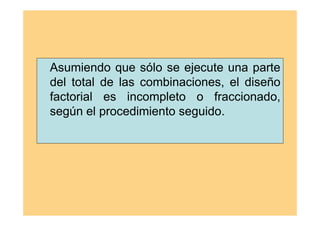 Asumiendo que sólo se ejecute una parte
del total de las combinaciones, el diseño
factorial es incompleto o fraccionado,
según el procedimiento seguido.
 