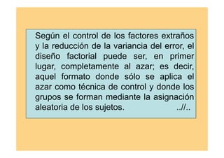 Según el control de los factores extraños
y la reducción de la variancia del error, el
diseño factorial puede ser, en primer
lugar, completamente al azar; es decir,
aquel formato donde sólo se aplica el
azar como técnica de control y donde los
grupos se forman mediante la asignación
aleatoria de los sujetos. ..//..
 