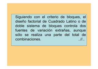 Siguiendo con el criterio de bloques, el
diseño factorial de Cuadrado Latino o de
doble sistema de bloques controla dos
fuentes de variación extrañas, aunque
sólo se realiza una parte del total de
combinaciones. ..//..
 