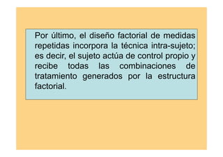 Por último, el diseño factorial de medidas
repetidas incorpora la técnica intra-sujeto;
es decir, el sujeto actúa de control propio y
recibe todas las combinaciones de
tratamiento generados por la estructura
factorial.
 