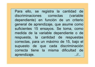 Para ello, se registra la cantidad de
discriminaciones correctas (variable
dependiente) en función de un criterio
general de aprendizaje, que asume como
suficientes 15 ensayos. Se toma, como
medida de la variable dependiente o de
respuesta, la cantidad de respuestas
correctas, para un máximo de 15, bajo el
supuesto de que cada discriminación
correcta tiene la misma dificultad de
aprendizaje. ..//..
 