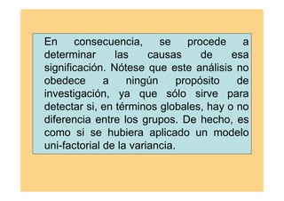En consecuencia, se procede a
determinar las causas de esa
significación. Nótese que este análisis no
obedece a ningún propósito de
investigación, ya que sólo sirve para
detectar si, en términos globales, hay o no
diferencia entre los grupos. De hecho, es
como si se hubiera aplicado un modelo
uni-factorial de la variancia.
 