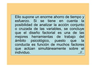 Ello supone un enorme ahorro de tiempo y
esfuerzo. Si se tiene en cuenta la
posibilidad de analizar la acción conjunto
o cruzada de las variables, se concluye
que el diseño factorial es una de las
mejores herramientas de trabajo del
ámbito psicológico, puesto que la
conducta es función de muchos factores
que actúan simultáneamente sobre el
individuo. ..//..
 