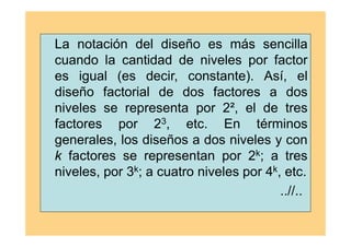La notación del diseño es más sencilla
cuando la cantidad de niveles por factor
es igual (es decir, constante). Así, el
diseño factorial de dos factores a dos
niveles se representa por 2², el de tres
factores por 23, etc. En términos
generales, los diseños a dos niveles y con
k factores se representan por 2k; a tres
niveles, por 3k; a cuatro niveles por 4k, etc.
..//..
 