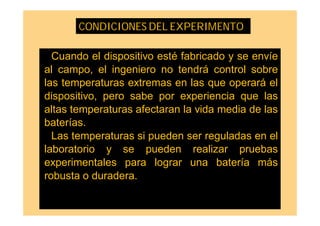 Cuando el dispositivo esté fabricado y se envíe
al campo, el ingeniero no tendrá control sobre
las temperaturas extremas en las que operará el
dispositivo, pero sabe por experiencia que las
altas temperaturas afectaran la vida media de las
baterías.
Las temperaturas si pueden ser reguladas en el
laboratorio y se pueden realizar pruebas
experimentales para lograr una batería más
robusta o duradera.
CONDICIONES DEL EXPERIMENTO
 