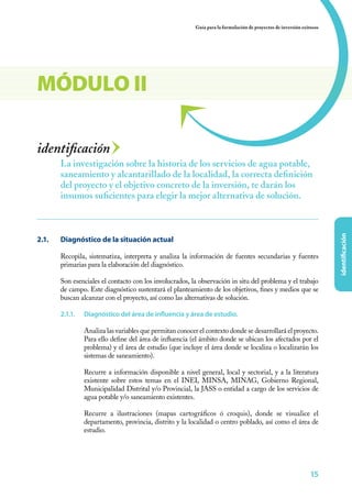 Guía para la formulación de proyectos de inversión exitosos




MÓDULO II

identificación
         La investigación sobre la historia de los servicios de agua potable,
         saneamiento y alcantarillado de la localidad, la correcta definición
         del proyecto y el objetivo concreto de la inversión, te darán los
         insumos suficientes para elegir la mejor alternativa de solución.




                                                                                                                           identificación
2.1. 	   Diagnóstico de la situación actual

         Recopila, sistematiza, interpreta y analiza la información de fuentes secundarias y fuentes
         primarias para la elaboración del diagnóstico.

         Son esenciales el contacto con los involucrados, la observación in situ del problema y el trabajo
         de campo. Este diagnóstico sustentará el planteamiento de los objetivos, fines y medios que se
         buscan alcanzar con el proyecto, así como las alternativas de solución.

         2.1.1.	   Diagnóstico del área de influencia y área de estudio.

                   Analiza las variables que permitan conocer el contexto donde se desarrollará el proyecto.
                   Para ello define del área de influencia (el ámbito donde se ubican los afectados por el
                   problema) y el área de estudio (que incluye el área donde se localiza o localizarán los
                   sistemas de saneamiento).

                   Recurre a información disponible a nivel general, local y sectorial, y a la literatura
                   existente sobre estos temas en el INEI, MINSA, MINAG, Gobierno Regional,
                   Municipalidad Distrital y/o Provincial, la JASS o entidad a cargo de los servicios de
                   agua potable y/o saneamiento existentes.

                   Recurre a ilustraciones (mapas cartográficos ó croquis), donde se visualice el
                   departamento, provincia, distrito y la localidad o centro poblado, así como el área de
                   estudio.




                                                                                                                    15
 