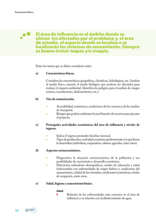Saneamiento Básico




                     El área de influencia es el ámbito donde se
                     ubican los afectados por el problema y, el área
                     de estudio, el espacio donde se localiza o se
                     localizarán los sistemas de saneamiento. Siempre
                     es bueno incluir mapas y/o croquis.


                     Entre los temas que se deben considerar están:

                     a)	     Características físicas.

                     	       Considera las características geográficas, climáticas, hidrológicas, etc. Analiza
                             el medio físico, natural, el medio biológico que podrían ser afectados para
                             evaluar el impacto ambiental. Identifica los peligros para el análisis de riesgos
                             (sismos, inundaciones, deslizamientos, etc.).

                     b)	     Vías de comunicación.

                             ◾	       Accesibilidad, existencia y condiciones de los caminos y de los medios
                                      de transporte.
                             ◾	       Riesgos que podría confrontar la movilización de recursos para ejecutar
                                      el proyecto.

                     c)	     Principales actividades económicas del área de influencia y niveles de
                             ingreso.

                             ◾	       Indica el ingreso promedio familiar mensual.
                             ◾	       Tipos de producción y actividad económica predominante y en qué forma
                                      la desarrollan (individual, cooperativas, obreros agrícolas, entre otros).

                     d)	     Aspectos socioeconómicos.

                             ◾	       Diagnostica la situación socioeconómica de la población y sus
                                      posibilidades de crecimiento y desarrollo económico.
                             ◾	       Determina indicadores demográficos, niveles de educación y salud
                                      (relacionados con enfermedades de origen hídrico y condiciones del
                                      saneamiento), calidad de las viviendas, condiciones económicas, niveles
                                      de ocupación, entre otros.

                     e)	     Salud, higiene y saneamiento básico.

                             	Salud.
                                      ◗	       Relación de las enfermedades más comunes en el área de
                                               influencia y su relación con el abastecimiento de agua.


16
 