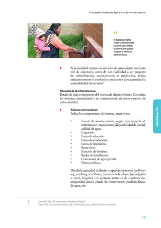 Guía para la formulación de proyectos de inversión exitosos




                                                                                             El diagnóstico implica
                                                                                             evaluar la infraestructura
                                                                                             existente, pero también
                                                                                             la manera cómo quienes
                                                                                             no tienen el servicio se
                                                                                             agencian el agua.




                              ◗	          Si la localidad cuenta con servicios de saneamiento mediante
                                          red de colectores, antes de dar viabilidad a un proyecto
                                          de rehabilitación, mejoramiento o ampliación, revisa
                                          exhaustivamente si existen las condiciones para garantizar la
                                          sostenibilidad del servicio4.

                 	            Situación de la Infraestructura.
                 	            Estado de cada componente del sistema de abastecimiento. Considera
                              los sistemas convencional y no convencional, así como aspectos de
                              vulnerabilidad.




                                                                                                                               identificación
                              ◗	          Sistema convencional:
                              	           Indica los componentes del sistema, entre otros:

                                          •	           Fuente de abastecimiento, según tipo (superficial,
                                                       subterránea)5, rendimiento, disponibilidad de caudal,
                                                       calidad de agua.
                                          •	           Captación.
                                          •	           Línea de aducción.
                                          •	           Línea de conducción.
                                          •	           Línea de impulsión.
                                          •	           Reservorio.
                                          •	           Estación de bombeo.
                                          •	           Redes de distribución.
                                          •	           Conexiones de agua potable.
                                          •	           Piletas públicas.

                                          Detalla la capacidad de diseño y capacidad operativa (en litros/
                                          seg. o m3/seg. o m3/año), diámetro de la tubería (en pulgadas
                                          o mm), longitud (en metros), material de construcción,
                                          antigüedad (años), estado de conservación, pérdidas físicas
                                          de agua, etc.



4	   Consultar “Guía de Saneamiento Pequeñas Ciudades”.
5	   Superficial: río, riachuelo, laguna, lago. Subterránea: pozo, galería filtrante, manantial.



                                                                                                                          19
 