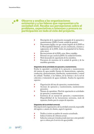 Saneamiento Básico




                     Observa y analiza a las organizaciones
                     existentes y a los líderes que representan a la
                     sociedad civil. Recaba sus percepciones sobre el
                     problema, expectativas e intereses y procura su
                     participación en todo el ciclo del proyecto.


                              ◗	       Descripción de la organización encargada de la operación y
                                       mantenimiento (JASS, Comité, unidad de gestión).
                              ◗	       Documentos legales con que cuenta (registro de la JASS en
                                       la Municipalidad Distrital, acta de constitución, estatutos y
                                       reglamentos de la JASS, títulos de propiedad de los bienes,
                                       entre otros).
                              ◗	       Reconocimiento de la JASS, actas, libros contables.
                              ◗	       Personal con que cuenta la JASS o la unidad de Gestión.
                              ◗	       Nivel alcanzado de capacitación de los miembros.
                              ◗	       Frecuencia de reuniones de la unidad de gestión y de las
                                       asambleas generales.

                         	    Diagnóstico de las actividades de operación y mantenimiento.
                              Evalúa la capacidad y actividad de la operación y mantenimiento
                              del sistema de agua potable (fuentes de abastecimiento, captación,
                              conducción, almacenamiento, distribución, mantenimiento y control
                              de calidad). También, si las hubiera, de las letrinas o de la red de
                              colectores y tratamiento de aguas residuales. Analiza los siguientes
                              aspectos:

                              ◗	       Organización del área de operación y mantenimiento.
                              ◗	       Acciones de operación y mantenimiento, mantenimiento
                                       preventivo.
                              ◗	       Número de operadores. Nivel de capacitación en actividades
                                       de operación y mantenimiento.
                              ◗	       Existencia de un manual de operación y mantenimiento.
                                       Disponibilidad de las herramientas necesarias, stock de
                                       repuestos, fondos para la compra de repuestos.

                         	    Diagnóstico de la actividad comercial.
                         	    Descripción de la organización y de la actividad comercial, responsable
                              del registro o catastro de clientes, según lo siguiente:

                              ◗	       Verifica si existe un padrón de usuarios actualizado.
                              ◗	       Indica el sistema de cobranza actual.
                              ◗	       Indica las cuotas por vivienda actuales (por mes u otro período)
                                       que se cobran por el servicio de agua potable.


22
 