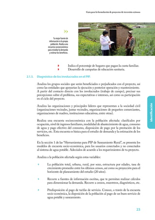 Guía para la formulación de proyectos de inversión exitosos




                        Tu mejor fuente de
                  información es la propia
                    población. Realiza una
                 encuesta socioeconómica
                 para estudiar la demanda
                  y estimar los beneficios.




                             ◗	           Indica el porcentaje de hogares que pagan la cuota familiar.
                             ◗	           Desarrollo de campañas de educación sanitaria.

2.1.3.	 Diagnóstico de los involucrados en el PIP.

        Analiza los grupos sociales que serán beneficiados o perjudicados con el proyecto, así
        como las entidades que apoyarían la ejecución y posterior operación y mantenimiento.
        A partir del contacto directo con los involucrados (trabajo de campo), precisar sus
        percepciones sobre el problema, sus expectativas e intereses, así como su participación
        en el ciclo del proyecto.




                                                                                                                       identificación
        Analiza las organizaciones y principales líderes que representan a la sociedad civil
        (organizaciones vecinales, juntas vecinales, organizaciones de pequeños comerciantes,
        organizaciones de madres, instituciones educativas, entre otras).

        Realiza una encuesta socioeconómica con la población afectada: clasifícalos por
        ocupación, nivel de ingresos familiares, modalidad de abastecimiento de agua, consumo
        de agua y pago efectivo del consumo, disposición de pago por la prestación de los
        servicios, etc. Esta encuesta es básica para el estudio de demanda y la estimación de los
        beneficios.

        En la sección 1 de las “Herramientas para PIP de Saneamiento Rural”, se presenta los
        modelos de encuesta socio-económica, para los usuarios conectados y no conectados
        al sistema de agua potable. Adecúalos de acuerdo a los requerimientos de tu proyecto.

        Analiza a la población afectada según estas variables:

        	      La población total, urbana, rural, por sexo, estructura por edades, tasa de
                crecimiento promedio entre los últimos censos, así como su proyección para el
                horizonte de planeamiento del estudio (20 años).

        	      Recurre a fuentes de información escritas, que te permitan realizar cálculos
                para dimensionar la demanda. Recurre a censos, muestreos, diagnósticos, etc.

        	      Predisposición al pago de tarifas de servicio. Conoce, a través de la encuesta
                socio económica, la disposición de la población al pago de un buen servicio de
                agua potable y saneamiento.


                                                                                                               23
 