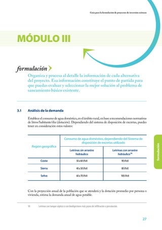 Guía para la formulación de proyectos de inversión exitosos




MÓDULO III

formulación
       Organiza y procesa al detalle la información de cada alternativa
       del proyecto. Esa información constituye el punto de partida para
       que puedas evaluar y seleccionar la mejor solución al problema de
       saneamiento básico existente.



3.1	   Análisis de la demanda

       Establece el consumo de agua doméstico, en el ámbito rural, en base a recomendaciones normativas
       de litros/habitante/día (dotación). Dependiendo del sistema de disposición de excretas, puedes
       tener en consideración estos valores:


                                             Consumo de agua doméstico, dependiendo del Sistema de
                                                        disposición de excretas utilizado



                                                                                                                                         formulación
             Región geográfica
                                                   Letrinas sin arrastre                           Letrinas con arrastre
                                                        hidráulico                                      hidráulico10

                   Costa                                   50 a 60 l/h/d                                    90 l/h/d

                   Sierra                                  40 a 50 l/h/d                                    80 l/h/d

                   Selva                                   60 a 70 l/h/d                                    100 l/h/d




       Con la proyección anual de la población que se atenderá y la dotación promedio por persona o
       vivienda, estima la demanda anual de agua potable.


       10	       Letrinas con tanque séptico o con biodigestores más pozos de infiltración o percolación.



                                                                                                                                 27
 