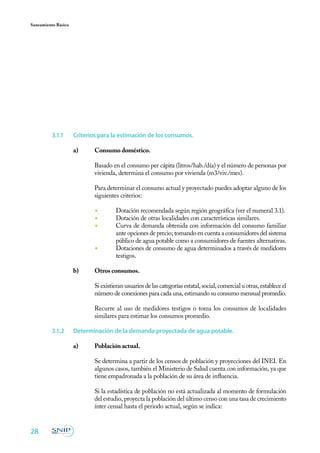 Saneamiento Básico




          3.1.1	     Criterios para la estimación de los consumos.

                     a)	    Consumo doméstico.
                     	
                     	      Basado en el consumo per cápita (litros/hab./día) y el número de personas por
                            vivienda, determina el consumo por vivienda (m3/viv./mes).

                     	      Para determinar el consumo actual y proyectado puedes adoptar alguno de los
                            siguientes criterios:

                            ◾	       Dotación recomendada según región geográfica (ver el numeral 3.1).
                            ◾	       Dotación de otras localidades con características similares.
                            ◾	       Curva de demanda obtenida con información del consumo familiar
                                     ante opciones de precio; tomando en cuenta a consumidores del sistema
                                     público de agua potable como a consumidores de fuentes alternativas.
                            ◾	       Dotaciones de consumo de agua determinados a través de medidores
                                     testigos.

                     b)	    Otros consumos.
                     	
                     	      Si existieran usuarios de las categorías estatal, social, comercial u otras, establece el
                            número de conexiones para cada una, estimando su consumo mensual promedio.

                     	      Recurre al uso de medidores testigos o toma los consumos de localidades
                            similares para estimar los consumos promedio.

          3.1.2	     Determinación de la demanda proyectada de agua potable.

                     a)	    Población actual.
                     	
                     	      Se determina a partir de los censos de población y proyecciones del INEI. En
                            algunos casos, también el Ministerio de Salud cuenta con información, ya que
                            tiene empadronada a la población de su área de influencia.
                     	
                     	      Si la estadística de población no está actualizada al momento de formulación
                            del estudio, proyecta la población del último censo con una tasa de crecimiento
                            ínter censal hasta el periodo actual, según se indica:


28
 