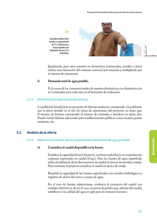 Guía para la formulación de proyectos de inversión exitosos




                          Cada pileta pública debe
                         atender a un aproximado
                             de 75 a 100 personas,
                              lo que equivale a los
                          integrantes de unas 15 a
                                       20 familias.




                	       Igualmente, para otros usuarios no domésticos (comerciales, sociales u otros)
                        realiza una estimación del consumo mensual por conexión y multiplícalo por
                        el número de conexiones.

                i)	     Demanda total de agua potable.
                	
                	       Es la suma de los consumos totales de usuarios domésticos y no domésticos (en
                        m3) estimados para cada año, en el horizonte de evaluación.

       3.1.3	   Determinación del número de letrinas.

                La población beneficiaria en proyectos de letrinas sanitarias corresponde a la población
                que se prevé atender en el año de inicio de operaciones del proyecto; en tanto que,
                el número de letrinas corresponde al número de viviendas a atenderse en dicho año.
                Puedes incluir letrinas adicionales para establecimientos públicos como escuelas, postas
                sanitarias, etc.


3.2	   Análisis de la oferta

       3.2.1	   Oferta de la fuente y de los componentes del sistema de agua potable.



                                                                                                                        formulación
                a)	     Cuantifica el caudal disponible en la fuente.
                	
                	       Establece la capacidad de la(s) fuente(s), en forma individual y en su producción
                        conjunta, expresadas en caudal (l/seg.). Para las fuentes de agua superficial,
                        indica la influencia de las fluctuaciones de caudal en épocas de avenida y estiaje.
                        Para sustentar el proyecto considera el caudal en época de estiaje.

                	       Respalda la capacidad de las fuentes superficiales con estudios hidrológicos y
                        registros de aforos del curso o cuerpo de agua.

                	       En el caso de fuentes subterráneas, evidencia la existencia del caudal con
                        sondajes eléctricos y, de ser el caso, en pozos de prueba que, además del caudal,
                        establecen si la calidad del agua es apta para el consumo humano.




                                                                                                                31
 