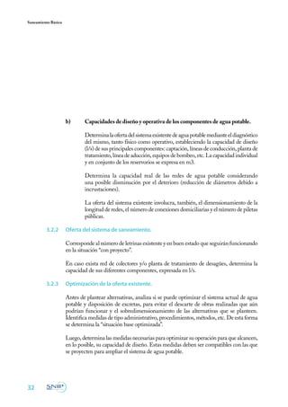 Saneamiento Básico




                     b) 	    Capacidades de diseño y operativa de los componentes de agua potable.
                     	
                     	       Determina la oferta del sistema existente de agua potable mediante el diagnóstico
                             del mismo, tanto físico como operativo, estableciendo la capacidad de diseño
                             (l/s) de sus principales componentes: captación, líneas de conducción, planta de
                             tratamiento, línea de aducción, equipos de bombeo, etc. La capacidad individual
                             y en conjunto de los reservorios se expresa en m3.

                     	       Determina la capacidad real de las redes de agua potable considerando
                             una posible disminución por el deterioro (reducción de diámetros debido a
                             incrustaciones).

                     	       La oferta del sistema existente involucra, también, el dimensionamiento de la
                             longitud de redes, el número de conexiones domiciliarias y el número de piletas
                             públicas.

         3.2.2	      Oferta del sistema de saneamiento.

                     Corresponde al número de letrinas existente y en buen estado que seguirán funcionando
                     en la situación “con proyecto”.

                     En caso exista red de colectores y/o planta de tratamiento de desagües, determina la
                     capacidad de sus diferentes componentes, expresada en l/s.

         3.2.3	      Optimización de la oferta existente.

                     Antes de plantear alternativas, analiza si se puede optimizar el sistema actual de agua
                     potable y disposición de excretas, para evitar el descarte de obras realizadas que aún
                     podrían funcionar y el sobredimensionamiento de las alternativas que se planteen.
                     Identifica medidas de tipo administrativo, procedimientos, métodos, etc. De esta forma
                     se determina la “situación base optimizada”.

                     Luego, determina las medidas necesarias para optimizar su operación para que alcancen,
                     en lo posible, su capacidad de diseño. Estas medidas deben ser compatibles con las que
                     se proyecten para ampliar el sistema de agua potable.




32
 