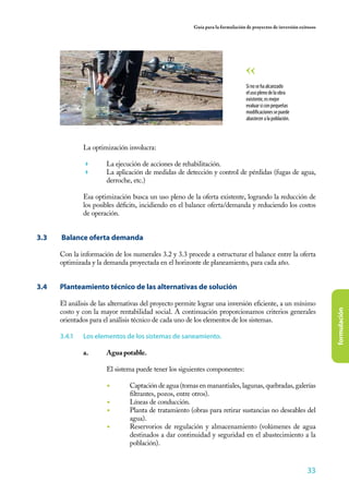 Guía para la formulación de proyectos de inversión exitosos




                                                                                  Si no se ha alcanzado
                                                                                  el uso pleno de la obra
                                                                                  existente, es mejor
                                                                                  evaluar si con pequeñas
                                                                                  modificaciones se puede
                                                                                  abastecer a la población.




                La optimización involucra:

                	      La ejecución de acciones de rehabilitación.
                	      La aplicación de medidas de detección y control de pérdidas (fugas de agua,
                        derroche, etc.)

                Esa optimización busca un uso pleno de la oferta existente, logrando la reducción de
                los posibles déficits, incidiendo en el balance oferta/demanda y reduciendo los costos
                de operación.


3.3	   Balance oferta demanda

       Con la información de los numerales 3.2 y 3.3 procede a estructurar el balance entre la oferta
       optimizada y la demanda proyectada en el horizonte de planeamiento, para cada año.


3.4	   Planteamiento técnico de las alternativas de solución

       El análisis de las alternativas del proyecto permite lograr una inversión eficiente, a un mínimo




                                                                                                                       formulación
       costo y con la mayor rentabilidad social. A continuación proporcionamos criterios generales
       orientados para el análisis técnico de cada uno de los elementos de los sistemas.

       3.4.1	   Los elementos de los sistemas de saneamiento.

                a.	     Agua potable.
                	
                	       El sistema puede tener los siguientes componentes:

                        ◾	       Captación de agua (tomas en manantiales, lagunas, quebradas, galerías
                                 filtrantes, pozos, entre otros).
                        ◾	       Líneas de conducción.
                        ◾	       Planta de tratamiento (obras para retirar sustancias no deseables del
                                 agua).
                        ◾	       Reservorios de regulación y almacenamiento (volúmenes de agua
                                 destinados a dar continuidad y seguridad en el abastecimiento a la
                                 población).


                                                                                                               33
 