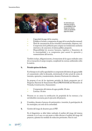 Saneamiento Básico




                                                                                 Un criterio básico para
                                                                                 seleccionar una obra es
                                                                                 su sostenibilidad. Por ello
                                                                                 hay que estar claros en
                                                                                 cuanto a la capacidad de
                                                                                 pago de los usuarios.



                           ◾	       Capacidad de pago de los usuarios.
                           ◾	       Establece el monto y compromiso de pago de la cuota familiar mensual.
                           ◾	       Nivel de concentración de las viviendas (concentradas, dispersas, etc).
                           ◾	       Compromiso de la población para comprar sus instalaciones sanitarias
                                    interiores y de conectarse al sistema público propuesto.
                           ◾	       Disponibilidad de recursos humanos, logísticos y financieros de
                                    la municipalidad y su compromiso para asumir la operación y
                                    mantenimiento del servicio.

                           También incluye, obligatoriamente, el tratamiento de las aguas residuales antes
                           de su evacuación al cuerpo receptor, cumpliendo las normas ambientales sobre
                           la materia.

                     h.	   Periodo óptimo de diseño.

                     	     Es el tiempo en el cual la capacidad de un componente del sistema de agua potable
                           y/o saneamiento cubre la demanda, minimizando el valor actual de costos de
                           inversión, operación y mantenimiento, durante el horizonte de evaluación.

                     	     Se propone el uso de los siguientes periodos de diseño propuestos por el
                           Programa Nacional de Saneamiento Rural (PRONASAR) del Ministerio de
                           Vivienda, Construcción y Saneamiento:

                           ◾	       Componentes del sistema de agua potable: 20 años
                           ◾	       Letrinas: 10 años

                     i.	   Presenta en un anexo la certificación de propiedad de los terrenos y las
                           servidumbres necesarias para la ejecución del proyecto.

                     j.	   Considera, durante el proceso de preinversión e inversión, la participación de
                           los municipios, así como de la comunidad.

                     k.	   Gestión del riesgo de desastres para el PIP.
                     	
                     	     En el diagnóstico se debe haber realizado el análisis del riesgo del sistema
                           existente si es el caso; en este punto se debe efectuar el análisis del riesgo del
                           proyecto y plantear las medidas de reducción pertinentes. Para lo cual:


36
 