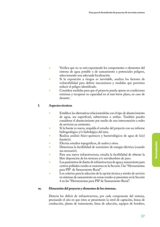 Guía para la formulación de proyectos de inversión exitosos




      ◾	      Verifica que no se está exponiendo los componentes o elementos del
              sistema de agua potable o de saneamiento a potenciales peligros,
              seleccionando una adecuada localización.
      ◾	      Si la exposición a riesgos es inevitable, analiza los factores de
              vulnerabilidad para definir mecanismos y medidas que permitan
              reducir el peligro identificado.
      ◾	      Considera medidas para que el proyecto pueda operar en condiciones
              mínimas y recuperar su capacidad en el más breve plazo, en caso de
              desastre.

l.	   Aspectos técnicos

      ◾	      Establece las alternativas relacionándolas con el tipo de abastecimiento
              de agua, sea superficial, subterránea o ambas. También puedes
              considerar el abastecimiento por medio de una interconexión a redes
              de servicios ya existentes.
      ◾	      Si la fuente es nueva, respalda el estudio del proyecto con un informe
              hidrogeológico y/o hidrológico del área.
      ◾	      Realiza análisis físico-químicos y bacteriológicos de agua de la(s)
              fuente(s).
      ◾	



                                                                                                     formulación
              Efectúa estudios topográficos, de suelos y otros.
      ◾	      Determina la factibilidad de suministro de energía eléctrica (cuando
              sea necesario).
      ◾	      Para una nueva infraestructura, estudia la factibilidad de obtener la
              libre disposición de los terrenos y/o servidumbres de paso.
      ◾	      Los parámetros de diseño de infraestructura de agua y saneamiento para
              centros poblados rurales se muestran en la Sección 3 las “Herramientas
              para PIP de Saneamiento Rural”.
      ◾	      Los criterios para la selección de la opción técnica y niveles de servicio
              en sistemas de saneamiento en zonas rurales se presentan en la Sección
              4 en las “Herramientas para PIP de Saneamiento Rural”.

m.	   Dimensión del proyecto y elementos de los sistemas.

	     Detecta los déficit de infraestructura, por cada componente del sistema,
      precisando el año en que éstos se presentarán (a nivel de captación, líneas de
      conducción, planta de tratamiento, línea de aducción, equipos de bombeo,


                                                                                             37
 