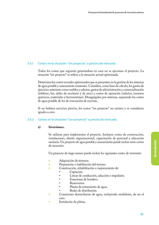 Guía para la formulación de proyectos de inversión exitosos




3.5.1	   Costos en la situación “sin proyecto” a precios de mercado.	

         Todos los costos que seguirán generándose en caso no se ejecutase el proyecto. La
         situación “sin proyecto” se refiere a la situación actual optimizada.

         Determina los costos actuales optimizados que se presenten en la gestión de los sistemas
         de agua potable y saneamiento existentes. Considera, como base de cálculo, los gastos de
         ejercicios anteriores como sueldos y salarios, gastos de administración y comercialización
         (teléfono, luz, útiles de escritorio y de aseo) y costos de operación (salarios, insumos
         químicos, materiales y herramientas). Desagrégalos por sistemas, separando los costos
         de agua potable de los de evacuación de excretas.

         Si no hubiera servicios previos, los costos “sin proyecto" no existen y se consideran
         iguales a cero.

3.5.2	   Costos en la situación “con proyecto” a precios de mercado.

         a)	Inversiones.

         	        Se utilizan para implementar el proyecto. Incluyen costos de construcción,
                  instalaciones, diseño organizacional, capacitación de personal y educación




                                                                                                                 formulación
                  sanitaria. Un proyecto de agua potable y saneamiento puede incluir estos costos
                  de inversión:

                  Un proyecto de riego menor puede incluir los siguientes costos de inversión:

                  ◾	       Adquisición de terrenos.
                  ◾	       Preparación o habilitación del terreno.
                  ◾	       Construcción, rehabilitación o mejoramiento de:
                           •	       Captación.
                           •	       Líneas de conducción, aducción e impulsión.
                           •	       Estaciones de bombeo.
                           •	       Reservorios.
                           •	       Planta de tratamiento de agua.
                           •	       Redes de distribución.
                  ◾	       Conexiones domiciliarias de agua, incluyendo medidores, de ser el
                           caso.
                  ◾	       Instalación de piletas.


                                                                                                          41
 