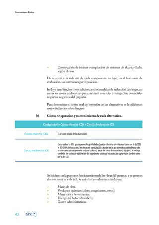 Saneamiento Básico




                              ◾	       Construcción de letrinas o ampliación de sistemas de alcantarillado,
                                       según el caso.

                     	        De acuerdo a la vida útil de cada componente incluye, en el horizonte de
                              evaluación, las inversiones por reposición.

                     	        Incluye también, los costos adicionales por medidas de reducción de riesgo, así
                              como los costos ambientales para prevenir, controlar y mitigar los potenciales
                              impactos negativos del proyecto.
                     	
                     	        Para determinar el costo total de inversión de las alternativas se le adicionan
                              costos indirectos a los directos:

                     b)	      Costos de operación y mantenimiento de cada alternativa..

                           Costo total = Costo directo (CD) + Costos Indirectos (CI)

        Costo directo (CD)             Es el costo propio de las inversiones.


                                       Costo indirecto (CI): gastos generales y utilidades (puede colocarse en este nivel como un % del CD)
                                       + IGV (18% del costo total en obras por contrata). En caso de obras por administración directa sólo
        Costo indirecto (CI)           se considera gastos generales (más no utilidad), e IGV del costo de materiales y equipos. Se incluye,
                                       también, los costos de elaboración del expediente técnico y los costos de supervisión (ambos como
                                       un % del CD).




                     	        Se inician con la puesta en funcionamiento de las obras del proyecto y se generan
                              durante toda su vida útil. Se calculan anualmente e incluyen:

                              ◾	       Mano de obra.
                              ◾	       Productos químicos (cloro, coagulantes, otros).
                              ◾	       Materiales y herramientas.
                              ◾	       Energía (si hubiera bombeo).
                              ◾	       Gastos administrativos.


42
 