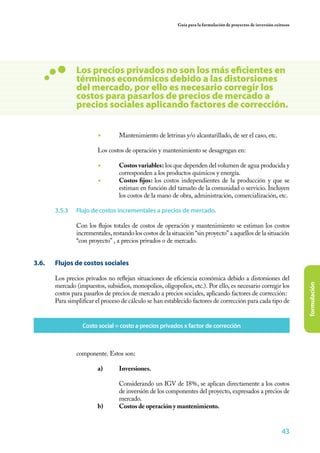 Guía para la formulación de proyectos de inversión exitosos




                  Los precios privados no son los más eficientes en
                  términos económicos debido a las distorsiones
                  del mercado, por ello es necesario corregir los
                  costos para pasarlos de precios de mercado a
                  precios sociales aplicando factores de corrección.


                           ◾	       Mantenimiento de letrinas y/o alcantarillado, de ser el caso, etc.

                  	        Los costos de operación y mantenimiento se desagregan en:

                           ◾	       Costos variables: los que dependen del volumen de agua producida y
                                    corresponden a los productos químicos y energía.
                           ◾	       Costos fijos: los costos independientes de la producción y que se
                                    estiman en función del tamaño de la comunidad o servicio. Incluyen
                                    los costos de la mano de obra, administración, comercialización, etc.

         3.5.3	   Flujo de costos incrementales a precios de mercado.

                  Con los flujos totales de costos de operación y mantenimiento se estiman los costos
                  incrementales, restando los costos de la situación “sin proyecto” a aquellos de la situación
                  “con proyecto” , a precios privados o de mercado.


3.6. 	   Flujos de costos sociales

         Los precios privados no reflejan situaciones de eficiencia económica debido a distorsiones del




                                                                                                                           formulación
         mercado (impuestos, subsidios, monopolios, oligopolios, etc.). Por ello, es necesario corregir los
         costos para pasarlos de precios de mercado a precios sociales, aplicando factores de corrección:
         Para simplificar el proceso de cálculo se han establecido factores de corrección para cada tipo de


                      Costo social = costo a precios privados x factor de corrección



                  componente. Estos son:

                           a)	Inversiones.

                           	        Considerando un IGV de 18%, se aplican directamente a los costos
                                    de inversión de los componentes del proyecto, expresados a precios de
                                    mercado.
                           b)	      Costos de operación y mantenimiento.


                                                                                                                   43
 