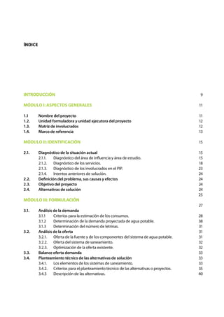 Índice




INTRODUCCIÓN                                                                                9

MÓDULO I: ASPECTOS GENERALES                                                                11

1.1	     Nombre del proyecto                                                                11
1.2.	    Unidad formuladora y unidad ejecutora del proyecto                                 12
1.3.	    Matriz de involucrados                                                             12
1.4.	    Marco de referencia                                                                13

MÓDULO II: IDENTIFICACIÓN                                                                   15

2.1.	    Diagnóstico de la situación actual                                                 15
	        2.1.1.	  Diagnóstico del área de influencia y área de estudio.                     15
	        2.1.2.	 Diagnóstico de los servicios.                                              18
	        2.1.3.	 Diagnóstico de los involucrados en el PIP.                                 23
	        2.1.4.	 Intentos anteriores de solución.                                           24
2.2. 	   Definición del problema, sus causas y efectos                                      24
2.3.	    Objetivo del proyecto                                                              24
2.4.	    Alternativas de solución                                                           24
                                                                                            25
MÓDULO III: FORMULACIÓN
                                                                                            27
3.1. 	   Análisis de la demanda
	        3.1.1	   Criterios para la estimación de los consumos.                             28
	        3.1.2	   Determinación de la demanda proyectada de agua potable.                   38
	        3.1.3	   Determinación del número de letrinas.                                     31
3.2. 	   Análisis de la oferta                                                              31
	        3.2.1.	 Oferta de la fuente y de los componentes del sistema de agua potable.      31
	        3.2.2.	 Oferta del sistema de saneamiento.                                         32
	        3.2.3.	 Optimización de la oferta existente.                                       32
3.3. 	   Balance oferta demanda                                                             33
3.4. 	   Planteamiento técnico de las alternativas de solución                              33
	        3.4.1.	 Los elementos de los sistemas de saneamiento.                              33
	        3.4.2.	 Criterios para el planteamiento técnico de las alternativas o proyectos.   35
	        3.4.3	 Descripción de las alternativas.                                            40
 