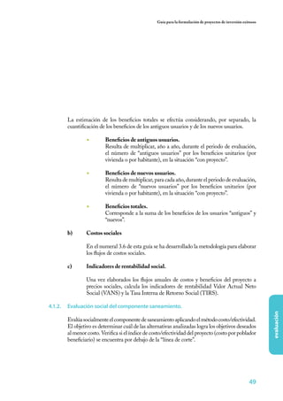 Guía para la formulación de proyectos de inversión exitosos




       La estimación de los beneficios totales se efectúa considerando, por separado, la
       cuantificación de los beneficios de los antiguos usuarios y de los nuevos usuarios.

                ◾	       Beneficios de antiguos usuarios.
                         Resulta de multiplicar, año a año, durante el periodo de evaluación,
                         el número de “antiguos usuarios” por los beneficios unitarios (por
                         vivienda o por habitante), en la situación “con proyecto”.

                ◾	       Beneficios de nuevos usuarios.
                         Resulta de multiplicar, para cada año, durante el periodo de evaluación,
                         el número de “nuevos usuarios” por los beneficios unitarios (por
                         vivienda o por habitante), en la situación “con proyecto”.

                ◾	       Beneficios totales.
                         Corresponde a la suma de los beneficios de los usuarios “antiguos” y
                         “nuevos”.

       b)	      Costos sociales
       	
       	        En el numeral 3.6 de esta guía se ha desarrollado la metodología para elaborar
                los flujos de costos sociales.

       c)	      Indicadores de rentabilidad social.
       	
       	        Una vez elaborados los flujos anuales de costos y beneficios del proyecto a
                precios sociales, calcula los indicadores de rentabilidad Valor Actual Neto
                Social (VANS) y la Tasa Interna de Retorno Social (TIRS).

4.1.2.	 Evaluación social del componente saneamiento.
                                                                                                                evaluación




       Evalúa socialmente el componente de saneamiento aplicando el método costo/efectividad.
       El objetivo es determinar cuál de las alternativas analizadas logra los objetivos deseados
       al menor costo. Verifica si el índice de costo/efectividad del proyecto (costo por poblador
       beneficiario) se encuentra por debajo de la “línea de corte”.




                                                                                                        49
 