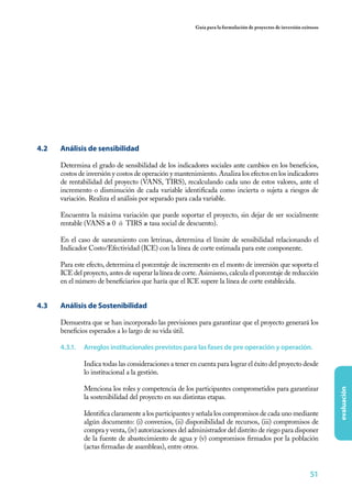Guía para la formulación de proyectos de inversión exitosos




4.2	   Análisis de sensibilidad

       Determina el grado de sensibilidad de los indicadores sociales ante cambios en los beneficios,
       costos de inversión y costos de operación y mantenimiento. Analiza los efectos en los indicadores
       de rentabilidad del proyecto (VANS, TIRS), recalculando cada uno de estos valores, ante el
       incremento o disminución de cada variable identificada como incierta o sujeta a riesgos de
       variación. Realiza el análisis por separado para cada variable.

       Encuentra la máxima variación que puede soportar el proyecto, sin dejar de ser socialmente
       rentable (VANS ≥ 0 ó TIRS ≥ tasa social de descuento).

       En el caso de saneamiento con letrinas, determina el límite de sensibilidad relacionando el
       Indicador Costo/Efectividad (ICE) con la línea de corte estimada para este componente.

       Para este efecto, determina el porcentaje de incremento en el monto de inversión que soporta el
       ICE del proyecto, antes de superar la línea de corte. Asimismo, calcula el porcentaje de reducción
       en el número de beneficiarios que haría que el ICE supere la línea de corte establecida.


4.3	   Análisis de Sostenibilidad

       Demuestra que se han incorporado las previsiones para garantizar que el proyecto generará los
       beneficios esperados a lo largo de su vida útil.

       4.3.1.	 Arreglos institucionales previstos para las fases de pre operación y operación.

               Indica todas las consideraciones a tener en cuenta para lograr el éxito del proyecto desde
               lo institucional a la gestión.

               Menciona los roles y competencia de los participantes comprometidos para garantizar
                                                                                                                        evaluación




               la sostenibilidad del proyecto en sus distintas etapas.

               Identifica claramente a los participantes y señala los compromisos de cada uno mediante
               algún documento: (i) convenios, (ii) disponibilidad de recursos, (iii) compromisos de
               compra y venta, (iv) autorizaciones del administrador del distrito de riego para disponer
               de la fuente de abastecimiento de agua y (v) compromisos firmados por la población
               (actas firmadas de asambleas), entre otros.


                                                                                                                51
 