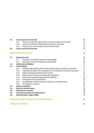 3.5. 	   Costos a precios de mercado                                                                40
	        3.5.1.	 Costos en la situación SIN proyecto a precios privados o de mercado.               41
	        3.5.2.	 Costos en la situación CON proyecto a precios de mercado.                          41
	        3.5.3.	 Flujo de costos incrementales a precios de mercado.                                43
3.6. 	   Costos a precios de mercado                                                                43

MÓDULO IV: EVALUACIÓN                                                                               47

4.1. 	   Evaluación social                                                                          47
	        4.1.1 	 Evaluación social del componente agua potable.                                     47
	        4.1.2 	 Evaluación social del componente saneamiento.                                      49
4.2. 	   Análisis de sensibilidad                                                                   51
4.3. 	   Sostenibilidad                                                                             51
	        4.3.1.	 Arreglos institucionales previstos para las fases de pre operación y operación.    51
	        4.3.2.	 Capacidad de gestión de la organización en las etapas 	 e inversión y operación.
                                                                          d                         52
	        4.3.3.	 Esquema de financiamiento de la inversión.                                         52
	        4.3.4.	 Determinación de la cuota de pago de la población.                                 52
	        4.3.5.	 Análisis de la capacidad de pago de la población.                                  54
	        4.3.6.	 Participación de los beneficiarios.                                                54
	        4.3.7.	 Los probables conflictos durante la operación y mantenimiento.                     55
	        4.3.8.	 Los riesgos de desastres.                                                          55
4.4. 	   Impacto ambiental                                                                          55
4.5. 	   Selección de alternativas                                                                  58
4.6. 	   Organización y gestión                                                                     58
4.7. 	   Cronograma de ejecución del proyecto                                                       58
4.8. 	   Matriz del Marco Lógico (MML)                                                              59

MÓDULO V: CONCLUSIONES Y RECOMENDACIONES                                                            63

MÓDULO VI: ANEXOS                                                                                   65
 