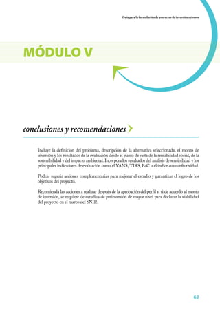 Guía para la formulación de proyectos de inversión exitosos




MÓDULO V




conclusiones y recomendaciones

    Incluye la definición del problema, descripción de la alternativa seleccionada, el monto de
    inversión y los resultados de la evaluación desde el punto de vista de la rentabilidad social, de la
    sostenibilidad y del impacto ambiental. Incorpora los resultados del análisis de sensibilidad y los
    principales indicadores de evaluación como el VANS, TIRS, B/C o el índice costo/efectividad.

    Podrás sugerir acciones complementarias para mejorar el estudio y garantizar el logro de los
    objetivos del proyecto.

    Recomienda las acciones a realizar después de la aprobación del perfil y, si de acuerdo al monto
    de inversión, se requiere de estudios de preinversión de mayor nivel para declarar la viabilidad
    del proyecto en el marco del SNIP.




                                                                                                              63
 