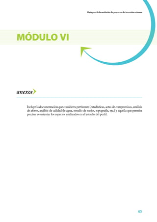 Guía para la formulación de proyectos de inversión exitosos




MÓDULO VI




anexos

   Incluye la documentación que consideres pertinente (estadísticas, actas de compromisos, análisis
   de aforos, análisis de calidad de agua, estudio de suelos, topografía, etc.) y aquella que permita
   precisar o sustentar los aspectos analizados en el estudio del perfil.




                                                                                                            65
 