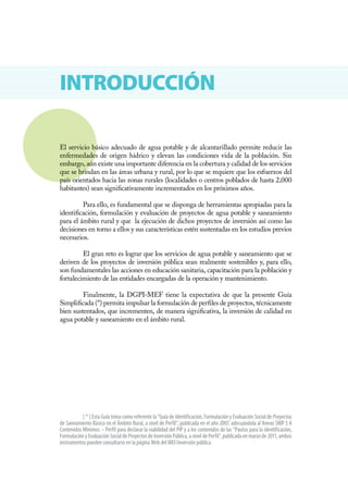 INTRODUCCIÓN

El servicio básico adecuado de agua potable y de alcantarillado permite reducir las
enfermedades de origen hídrico y elevan las condiciones vida de la población. Sin
embargo, aún existe una importante diferencia en la cobertura y calidad de los servicios
que se brindan en las áreas urbana y rural, por lo que se requiere que los esfuerzos del
país orientados hacia las zonas rurales (localidades o centros poblados de hasta 2,000
habitantes) sean significativamente incrementados en los próximos años.

         Para ello, es fundamental que se disponga de herramientas apropiadas para la
identificación, formulación y evaluación de proyectos de agua potable y saneamiento
para el ámbito rural y que la ejecución de dichos proyectos de inversión así como las
decisiones en torno a ellos y sus características estén sustentadas en los estudios previos
necesarios.

         El gran reto es lograr que los servicios de agua potable y saneamiento que se
deriven de los proyectos de inversión pública sean realmente sostenibles y, para ello,
son fundamentales las acciones en educación sanitaria, capacitación para la población y
fortalecimiento de las entidades encargadas de la operación y mantenimiento.

         Finalmente, la DGPI-MEF tiene la expectativa de que la presente Guía
Simplificada (*) permita impulsar la formulación de perfiles de proyectos, técnicamente
bien sustentados, que incrementen, de manera significativa, la inversión de calidad en
agua potable y saneamiento en el ámbito rural.




           [ * ] Esta Guía toma como referente la “Guía de Identificación, Formulación y Evaluación Social de Proyectos
de Saneamiento Básico en el Ámbito Rural, a nivel de Perfil”, publicada en el año 2007, adecuándola al Anexo SNIP 5 A
Contenidos Mínimos – Perfil para declarar la viabilidad del PIP y a los contenidos de las “Pautas para la identificación,
Formulación y Evaluación Social de Proyectos de Inversión Pública, a nivel de Perfil”, publicada en marzo de 2011, ambos
instrumentos pueden consultarse en la página Web del MEF/inversión pública.
 