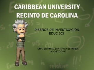 CARIBBEAN UNIVERSITY
RECINTO DE CAROLINA
DISEÑOS DE INVESTIGACIÓN
EDUC 603
DRA. EDITH M. SANTIAGO ESTRADA
AGOSTO 2013
 