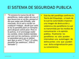 El SISTEMA DE SEGURIDAD PUBLICA
• “Sí conozco la nueva ley de los
pandilleros, todos saben de eso, el
que busca eso se va feo, porque el
día que salga sale fichado, sale
marcado, no lo van a recibir en
cualquier trabajo…desde que salió
la ley la pandilla paró un tiempito
pero después volvió peor. Pero ni
la policía, ni el serenazgo nadie
los cambia. Antes habían batidas
por acá con los cachacos, venían y
se paseaban pero ya se sabían
que iban a venir”(“Turri”, 21 años,
pandilla”los satánicos”, Villa El
Salvador”)
•
• Esta ley del pandillaje confirma la
Teoría del Etiquetaje, a través de
la cual las autoridades imponen
una imagen de destrucción y
violencia a los pandilleros la cual
es transmitida por los medios de
comunicación a la opinión
pública; finalmente los
pandilleros no sólo pueden
internalizar una autoimagen de
delincuentes sino que pueden
usar dicha estigmatización para
su conveniencia.
26/03/2009 10
 