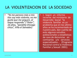 LA VIOLENTIZACION DE LA SOCIEDAD
• “Yo me parezco más a mis
tíos soy más violento, no me
gusta que me peguen, al
toque respondo” (“Peter”,
16 años, “pandilla Chicago
chico”, Villa el Salvador)
• ). Según un informe
reciente del ministerio de
Desarrollo Social “la
violencia familiar es un
problema que en los último
años se ha incrementado en
nuestro país, dan cuenta de
esto algunos estudios
poblacionales y estadísticas
de caso de denuncias en
comisarías y/o servicios
especializados... (Programa
Nacional contra la Violencia
Familiar y Sexual: 2001).
26/03/2009 11
 