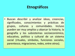 Etnográficos
• Buscan describir y analizar ideas, creencias,
significados, conocimientos y prácticas de
grupos, culturas y comunidades. Incluso
pueden ser muy amplios y abarcar la historia, la
geografía y los subsistemas socioeconómico,
educativo, político y cultural de un sistema
social (rituales, símbolos, funciones sociales,
parentesco, migraciones, redes, entre otros).
 